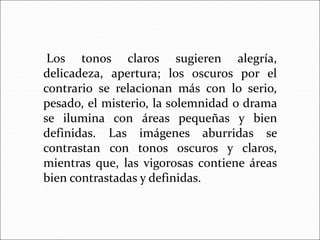 Los tonos claros sugieren alegría,
delicadeza, apertura; los oscuros por el
contrario se relacionan más con lo serio,
pesado, el misterio, la solemnidad o drama
se ilumina con áreas pequeñas y bien
definidas. Las imágenes aburridas se
contrastan con tonos oscuros y claros,
mientras que, las vigorosas contiene áreas
bien contrastadas y definidas.
 