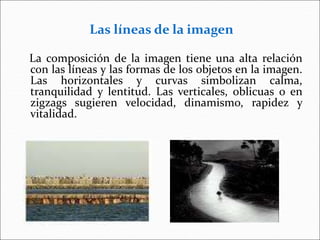 Las líneas de la imagen
La composición de la imagen tiene una alta relación
con las líneas y las formas de los objetos en la imagen.
Las horizontales y curvas simbolizan calma,
tranquilidad y lentitud. Las verticales, oblicuas o en
zigzags sugieren velocidad, dinamismo, rapidez y
vitalidad.
 