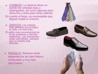  CORBATA: Lo ideal es tener un
surtido de corbatas lisas y
estampadas, así como algunas para
clima frio y otras para clima caliente.
En cuanto al largo, es aconsejable que
lleguen hasta el cinturón.
 ZAPATOS: Los colores
mas idóneos son el legro,
el café y el vino tinto.
El estilo mas convencional es
el de cordones y hormas
estrechas. Los mocasines
están permitidos, siempre
que su diseño sea
discreto.
 PAÑUELO: Siempre serán
elegantes los de color blanco
inmaculado y muy bien
planchados.
mocasines
 