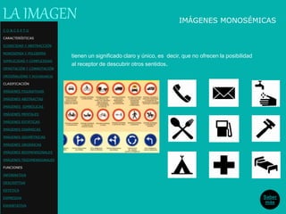 IMÁGENES MONOSÉMICAS
tienen un significado claro y único, es decir, que no ofrecen la posibilidad
al receptor de descubrir otros sentidos.
LA IMAGEN
Saber
más
C O N C E P T O
CARACTERÍSTICAS
ICONICIDAD Y ABSTRACCIÓN
MONOSEMIA Y POLISEMIA
SIMPLICIDAD Y COMPLEJIDAD
DENOTACIÓN Y CONNOTACIÓN
ORIGINALIDAD Y REDUNDANCIA
CLASIFICACIÓN
IMÁGENES FIGURATIVAS
IMÁGENES ABSTRACTAS
IMÁGENES SIMBÓLICAS
IMÁGENES MENTALES
IMÁGENES ESTÁTICAS
IMÁGENES DINÁMICAS
IMÁGENES GEOMÉTRICAS
IMÁGENES ORGÁNICAS
IMÁGENES BIDIMENSIONALES
IMÁGENES TRIDIMENSIONALES
FUNCIONES
INFORMATIVA
DESCRIPTIVA
ESTETICA
EXPRESIVA
EXHORTATIVA
 