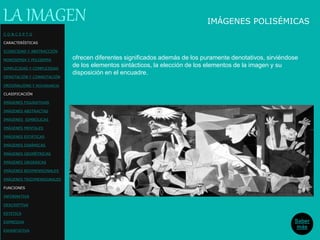 IMÁGENES POLISÉMICAS
ofrecen diferentes significados además de los puramente denotativos, sirviéndose
de los elementos sintácticos, la elección de los elementos de la imagen y su
disposición en el encuadre.
LA IMAGEN
Saber
más
C O N C E P T O
CARACTERÍSTICAS
ICONICIDAD Y ABSTRACCIÓN
MONOSEMIA Y POLISEMIA
SIMPLICIDAD Y COMPLEJIDAD
DENOTACIÓN Y CONNOTACIÓN
ORIGINALIDAD Y REDUNDANCIA
CLASIFICACIÓN
IMÁGENES FIGURATIVAS
IMÁGENES ABSTRACTAS
IMÁGENES SIMBÓLICAS
IMÁGENES MENTALES
IMÁGENES ESTÁTICAS
IMÁGENES DINÁMICAS
IMÁGENES GEOMÉTRICAS
IMÁGENES ORGÁNICAS
IMÁGENES BIDIMENSIONALES
IMÁGENES TRIDIMENSIONALES
FUNCIONES
INFORMATIVA
DESCRIPTIVA
ESTETICA
EXPRESIVA
EXHORTATIVA
 