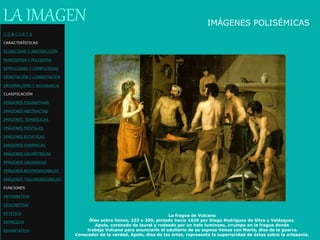 La fragua de Vulcano
Óleo sobre lienzo, 223 x 290, pintado hacia 1630 por Diego Rodríguez de Silva y Velázquez.
Apolo, coronado de laurel y rodeado por un halo luminoso, irrumpe en la fragua donde
trabaja Vulcano para anunciarle el adulterio de su esposa Venus con Marte, dios de la guerra.
Conocedor de la verdad, Apolo, dios de las artes, representa la superioridad de éstas sobre la artesanía.
IMÁGENES POLISÉMICAS
LA IMAGEN
C O N C E P T O
CARACTERÍSTICAS
ICONICIDAD Y ABSTRACCIÓN
MONOSEMIA Y POLISEMIA
SIMPLICIDAD Y COMPLEJIDAD
DENOTACIÓN Y CONNOTACIÓN
ORIGINALIDAD Y REDUNDANCIA
CLASIFICACIÓN
IMÁGENES FIGURATIVAS
IMÁGENES ABSTRACTAS
IMÁGENES SIMBÓLICAS
IMÁGENES MENTALES
IMÁGENES ESTÁTICAS
IMÁGENES DINÁMICAS
IMÁGENES GEOMÉTRICAS
IMÁGENES ORGÁNICAS
IMÁGENES BIDIMENSIONALES
IMÁGENES TRIDIMENSIONALES
FUNCIONES
INFORMATIVA
DESCRIPTIVA
ESTETICA
EXPRESIVA
EXHORTATIVA
 