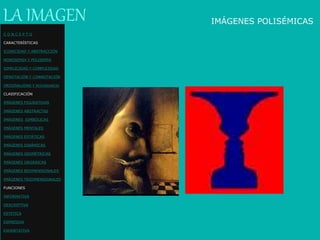 IMÁGENES POLISÉMICASLA IMAGEN
C O N C E P T O
CARACTERÍSTICAS
ICONICIDAD Y ABSTRACCIÓN
MONOSEMIA Y POLISEMIA
SIMPLICIDAD Y COMPLEJIDAD
DENOTACIÓN Y CONNOTACIÓN
ORIGINALIDAD Y REDUNDANCIA
CLASIFICACIÓN
IMÁGENES FIGURATIVAS
IMÁGENES ABSTRACTAS
IMÁGENES SIMBÓLICAS
IMÁGENES MENTALES
IMÁGENES ESTÁTICAS
IMÁGENES DINÁMICAS
IMÁGENES GEOMÉTRICAS
IMÁGENES ORGÁNICAS
IMÁGENES BIDIMENSIONALES
IMÁGENES TRIDIMENSIONALES
FUNCIONES
INFORMATIVA
DESCRIPTIVA
ESTETICA
EXPRESIVA
EXHORTATIVA
 