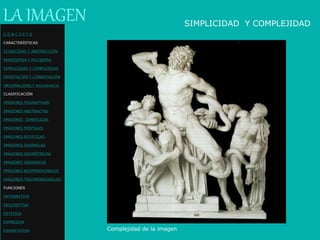 Complejidad de la imagen
LA IMAGEN SIMPLICIDAD Y COMPLEJIDAD
C O N C E P T O
CARACTERÍSTICAS
ICONICIDAD Y ABSTRACCIÓN
MONOSEMIA Y POLISEMIA
SIMPLICIDAD Y COMPLEJIDAD
DENOTACIÓN Y CONNOTACIÓN
ORIGINALIDAD Y REDUNDANCIA
CLASIFICACIÓN
IMÁGENES FIGURATIVAS
IMÁGENES ABSTRACTAS
IMÁGENES SIMBÓLICAS
IMÁGENES MENTALES
IMÁGENES ESTÁTICAS
IMÁGENES DINÁMICAS
IMÁGENES GEOMÉTRICAS
IMÁGENES ORGÁNICAS
IMÁGENES BIDIMENSIONALES
IMÁGENES TRIDIMENSIONALES
FUNCIONES
INFORMATIVA
DESCRIPTIVA
ESTETICA
EXPRESIVA
EXHORTATIVA
 