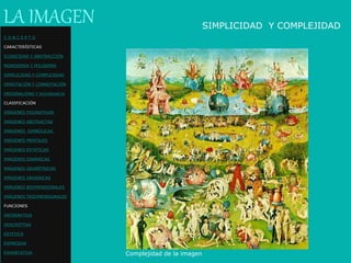 Complejidad de la imagen
LA IMAGEN SIMPLICIDAD Y COMPLEJIDAD
C O N C E P T O
CARACTERÍSTICAS
ICONICIDAD Y ABSTRACCIÓN
MONOSEMIA Y POLISEMIA
SIMPLICIDAD Y COMPLEJIDAD
DENOTACIÓN Y CONNOTACIÓN
ORIGINALIDAD Y REDUNDANCIA
CLASIFICACIÓN
IMÁGENES FIGURATIVAS
IMÁGENES ABSTRACTAS
IMÁGENES SIMBÓLICAS
IMÁGENES MENTALES
IMÁGENES ESTÁTICAS
IMÁGENES DINÁMICAS
IMÁGENES GEOMÉTRICAS
IMÁGENES ORGÁNICAS
IMÁGENES BIDIMENSIONALES
IMÁGENES TRIDIMENSIONALES
FUNCIONES
INFORMATIVA
DESCRIPTIVA
ESTETICA
EXPRESIVA
EXHORTATIVA
 
