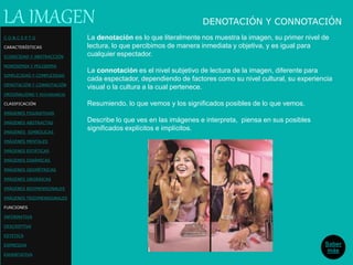 La denotación es lo que literalmente nos muestra la imagen, su primer nivel de
lectura, lo que percibimos de manera inmediata y objetiva, y es igual para
cualquier espectador.
La connotación es el nivel subjetivo de lectura de la imagen, diferente para
cada espectador, dependiendo de factores como su nivel cultural, su experiencia
visual o la cultura a la cual pertenece.
Resumiendo, lo que vemos y los significados posibles de lo que vemos.
Describe lo que ves en las imágenes e interpreta, piensa en sus posibles
significados explícitos e implícitos.
LA IMAGEN DENOTACIÓN Y CONNOTACIÓN
Saber
más
C O N C E P T O
CARACTERÍSTICAS
ICONICIDAD Y ABSTRACCIÓN
MONOSEMIA Y POLISEMIA
SIMPLICIDAD Y COMPLEJIDAD
DENOTACIÓN Y CONNOTACIÓN
ORIGINALIDAD Y REDUNDANCIA
CLASIFICACIÓN
IMÁGENES FIGURATIVAS
IMÁGENES ABSTRACTAS
IMÁGENES SIMBÓLICAS
IMÁGENES MENTALES
IMÁGENES ESTÁTICAS
IMÁGENES DINÁMICAS
IMÁGENES GEOMÉTRICAS
IMÁGENES ORGÁNICAS
IMÁGENES BIDIMENSIONALES
IMÁGENES TRIDIMENSIONALES
FUNCIONES
INFORMATIVA
DESCRIPTIVA
ESTETICA
EXPRESIVA
EXHORTATIVA
 