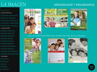 ORIGINALIDAD Y REDUNDANCIA
Saber
más
C O N C E P T O
CARACTERÍSTICAS
ICONICIDAD Y ABSTRACCIÓN
MONOSEMIA Y POLISEMIA
SIMPLICIDAD Y COMPLEJIDAD
DENOTACIÓN Y CONNOTACIÓN
ORIGINALIDAD Y REDUNDANCIA
CLASIFICACIÓN
IMÁGENES FIGURATIVAS
IMÁGENES ABSTRACTAS
IMÁGENES SIMBÓLICAS
IMÁGENES MENTALES
IMÁGENES ESTÁTICAS
IMÁGENES DINÁMICAS
IMÁGENES GEOMÉTRICAS
IMÁGENES ORGÁNICAS
IMÁGENES BIDIMENSIONALES
IMÁGENES TRIDIMENSIONALES
FUNCIONES
INFORMATIVA
DESCRIPTIVA
ESTETICA
EXPRESIVA
EXHORTATIVA
LA IMAGEN
EL ROL DE LA FAMILIA COMO FAMILIA FELIZ, SE REPITE UNA Y OTRA VEZ EN LA PUBLICIDAD
 