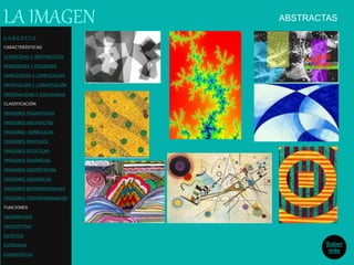 ABSTRACTASLA IMAGEN
Saber
más
C O N C E P T O
CARACTERÍSTICAS
ICONICIDAD Y ABSTRACCIÓN
MONOSEMIA Y POLISEMIA
SIMPLICIDAD Y COMPLEJIDAD
DENOTACIÓN Y CONNOTACIÓN
ORIGINALIDAD Y REDUNDANCIA
CLASIFICACIÓN
IMÁGENES FIGURATIVAS
IMÁGENES ABSTRACTAS
IMÁGENES SIMBÓLICAS
IMÁGENES MENTALES
IMÁGENES ESTÁTICAS
IMÁGENES DINÁMICAS
IMÁGENES GEOMÉTRICAS
IMÁGENES ORGÁNICAS
IMÁGENES BIDIMENSIONALES
IMÁGENES TRIDIMENSIONALES
FUNCIONES
INFORMATIVA
DESCRIPTIVA
ESTETICA
EXPRESIVA
EXHORTATIVA
 