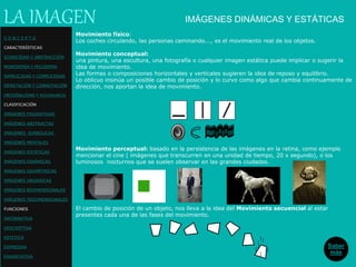 IMÁGENES DINÁMICAS Y ESTÁTICAS
Movimiento físico:
Los coches circulando, las personas caminando..., es el movimiento real de los objetos.
Movimiento conceptual:
una pintura, una escultura, una fotografía o cualquier imagen estática puede implicar o sugerir la
idea de movimiento.
Las formas o composiciones horizontales y verticales sugieren la idea de reposo y equilibrio.
Lo oblicuo insinúa un posible cambio de posición y lo curvo como algo que cambia continuamente de
dirección, nos aportan la idea de movimiento.
LA IMAGEN
Movimiento perceptual: basado en la persistencia de las imágenes en la retina, como ejemplo
mencionar el cine ( imágenes que transcurren en una unidad de tiempo, 20 x segundo), o los
luminosos nocturnos que se suelen observar en las grandes ciudades.
El cambio de posición de un objeto, nos lleva a la idea del Movimiento secuencial al estar
presentes cada una de las fases del movimiento.
Saber
más
C O N C E P T O
CARACTERÍSTICAS
ICONICIDAD Y ABSTRACCIÓN
MONOSEMIA Y POLISEMIA
SIMPLICIDAD Y COMPLEJIDAD
DENOTACIÓN Y CONNOTACIÓN
ORIGINALIDAD Y REDUNDANCIA
CLASIFICACIÓN
IMÁGENES FIGURATIVAS
IMÁGENES ABSTRACTAS
IMÁGENES SIMBÓLICAS
IMÁGENES MENTALES
IMÁGENES ESTÁTICAS
IMÁGENES DINÁMICAS
IMÁGENES GEOMÉTRICAS
IMÁGENES ORGÁNICAS
IMÁGENES BIDIMENSIONALES
IMÁGENES TRIDIMENSIONALES
FUNCIONES
INFORMATIVA
DESCRIPTIVA
ESTETICA
EXPRESIVA
EXHORTATIVA
 