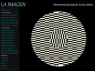 LA IMAGEN Movimiento perceptual. Ilusión óptica
C O N C E P T O
CARACTERÍSTICAS
ICONICIDAD Y ABSTRACCIÓN
MONOSEMIA Y POLISEMIA
SIMPLICIDAD Y COMPLEJIDAD
DENOTACIÓN Y CONNOTACIÓN
ORIGINALIDAD Y REDUNDANCIA
CLASIFICACIÓN
IMÁGENES FIGURATIVAS
IMÁGENES ABSTRACTAS
IMÁGENES SIMBÓLICAS
IMÁGENES MENTALES
IMÁGENES ESTÁTICAS
IMÁGENES DINÁMICAS
IMÁGENES GEOMÉTRICAS
IMÁGENES ORGÁNICAS
IMÁGENES BIDIMENSIONALES
IMÁGENES TRIDIMENSIONALES
FUNCIONES
INFORMATIVA
DESCRIPTIVA
ESTETICA
EXPRESIVA
EXHORTATIVA
 