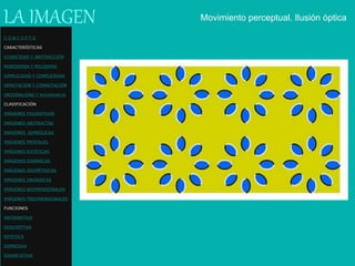 LA IMAGEN Movimiento perceptual. Ilusión óptica
C O N C E P T O
CARACTERÍSTICAS
ICONICIDAD Y ABSTRACCIÓN
MONOSEMIA Y POLISEMIA
SIMPLICIDAD Y COMPLEJIDAD
DENOTACIÓN Y CONNOTACIÓN
ORIGINALIDAD Y REDUNDANCIA
CLASIFICACIÓN
IMÁGENES FIGURATIVAS
IMÁGENES ABSTRACTAS
IMÁGENES SIMBÓLICAS
IMÁGENES MENTALES
IMÁGENES ESTÁTICAS
IMÁGENES DINÁMICAS
IMÁGENES GEOMÉTRICAS
IMÁGENES ORGÁNICAS
IMÁGENES BIDIMENSIONALES
IMÁGENES TRIDIMENSIONALES
FUNCIONES
INFORMATIVA
DESCRIPTIVA
ESTETICA
EXPRESIVA
EXHORTATIVA
 