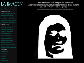 C O N C E P T O
CARACTERÍSTICAS
ICONICIDAD Y ABSTRACCIÓN
MONOSEMIA Y POLISEMIA
SIMPLICIDAD Y COMPLEJIDAD
DENOTACIÓN Y CONNOTACIÓN
ORIGINALIDAD Y REDUNDANCIA
CLASIFICACIÓN
IMÁGENES FIGURATIVAS
IMÁGENES ABSTRACTAS
IMÁGENES SIMBÓLICAS
IMÁGENES MENTALES
IMÁGENES ESTÁTICAS
IMÁGENES DINÁMICAS
IMÁGENES GEOMÉTRICAS
IMÁGENES ORGÁNICAS
IMÁGENES BIDIMENSIONALES
IMÁGENES TRIDIMENSIONALES
FUNCIONES
INFORMATIVA
DESCRIPTIVA
ESTETICA
EXPRESIVA
EXHORTATIVA
LA IMAGEN persistencia de la imagen en la retina
Observa durante unos 10 segundos los puntos blanco de la siguiente imagen
La persistencia de los estímulos luminosos en la retina del ojo humano,
se produce durante 1/22 de segundo
 