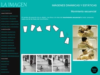 El cambio de posición de un objeto, nos lleva a la idea del movimiento secuencial al estar presentes
cada una de las fases del movimiento.
C O N C E P T O
CARACTERÍSTICAS
ICONICIDAD Y ABSTRACCIÓN
MONOSEMIA Y POLISEMIA
SIMPLICIDAD Y COMPLEJIDAD
DENOTACIÓN Y CONNOTACIÓN
ORIGINALIDAD Y REDUNDANCIA
CLASIFICACIÓN
IMÁGENES FIGURATIVAS
IMÁGENES ABSTRACTAS
IMÁGENES SIMBÓLICAS
IMÁGENES MENTALES
IMÁGENES ESTÁTICAS
IMÁGENES DINÁMICAS
IMÁGENES GEOMÉTRICAS
IMÁGENES ORGÁNICAS
IMÁGENES BIDIMENSIONALES
IMÁGENES TRIDIMENSIONALES
FUNCIONES
INFORMATIVA
DESCRIPTIVA
ESTETICA
EXPRESIVA
EXHORTATIVA
LA IMAGEN
Movimiento secuencial
Saber
más
IMÁGENES DINÁMICAS Y ESTÁTICAS
 