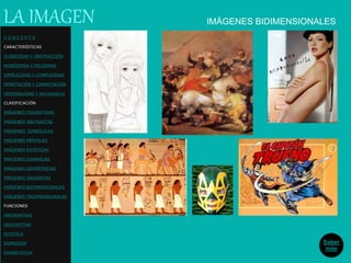 IMÁGENES BIDIMENSIONALESLA IMAGEN
Saber
más
C O N C E P T O
CARACTERÍSTICAS
ICONICIDAD Y ABSTRACCIÓN
MONOSEMIA Y POLISEMIA
SIMPLICIDAD Y COMPLEJIDAD
DENOTACIÓN Y CONNOTACIÓN
ORIGINALIDAD Y REDUNDANCIA
CLASIFICACIÓN
IMÁGENES FIGURATIVAS
IMÁGENES ABSTRACTAS
IMÁGENES SIMBÓLICAS
IMÁGENES MENTALES
IMÁGENES ESTÁTICAS
IMÁGENES DINÁMICAS
IMÁGENES GEOMÉTRICAS
IMÁGENES ORGÁNICAS
IMÁGENES BIDIMENSIONALES
IMÁGENES TRIDIMENSIONALES
FUNCIONES
INFORMATIVA
DESCRIPTIVA
ESTETICA
EXPRESIVA
EXHORTATIVA
 
