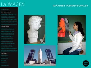 IMÁGENES TRIDIMENSIONALESLA IMAGEN
C O N C E P T O
CARACTERÍSTICAS
ICONICIDAD Y ABSTRACCIÓN
MONOSEMIA Y POLISEMIA
SIMPLICIDAD Y COMPLEJIDAD
DENOTACIÓN Y CONNOTACIÓN
ORIGINALIDAD Y REDUNDANCIA
CLASIFICACIÓN
IMÁGENES FIGURATIVAS
IMÁGENES ABSTRACTAS
IMÁGENES SIMBÓLICAS
IMÁGENES MENTALES
IMÁGENES ESTÁTICAS
IMÁGENES DINÁMICAS
IMÁGENES GEOMÉTRICAS
IMÁGENES ORGÁNICAS
IMÁGENES BIDIMENSIONALES
IMÁGENES TRIDIMENSIONALES
FUNCIONES
INFORMATIVA
DESCRIPTIVA
ESTETICA
EXPRESIVA
EXHORTATIVA
Saber
más
 