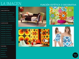 FUNCIÓN ESTÉTICA O DECORATIVALA IMAGEN
Saber
más
C O N C E P T O
CARACTERÍSTICAS
ICONICIDAD Y ABSTRACCIÓN
MONOSEMIA Y POLISEMIA
SIMPLICIDAD Y COMPLEJIDAD
DENOTACIÓN Y CONNOTACIÓN
ORIGINALIDAD Y REDUNDANCIA
CLASIFICACIÓN
IMÁGENES FIGURATIVAS
IMÁGENES ABSTRACTAS
IMÁGENES SIMBÓLICAS
IMÁGENES MENTALES
IMÁGENES ESTÁTICAS
IMÁGENES DINÁMICAS
IMÁGENES GEOMÉTRICAS
IMÁGENES ORGÁNICAS
IMÁGENES BIDIMENSIONALES
IMÁGENES TRIDIMENSIONALES
FUNCIONES
INFORMATIVA
DESCRIPTIVA
ESTETICA
EXPRESIVA
EXHORTATIVA
 