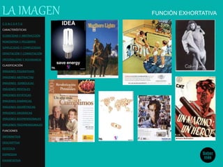 FUNCIÓN EXHORTATIVALA IMAGEN
Saber
más
C O N C E P T O
CARACTERÍSTICAS
ICONICIDAD Y ABSTRACCIÓN
MONOSEMIA Y POLISEMIA
SIMPLICIDAD Y COMPLEJIDAD
DENOTACIÓN Y CONNOTACIÓN
ORIGINALIDAD Y REDUNDANCIA
CLASIFICACIÓN
IMÁGENES FIGURATIVAS
IMÁGENES ABSTRACTAS
IMÁGENES SIMBÓLICAS
IMÁGENES MENTALES
IMÁGENES ESTÁTICAS
IMÁGENES DINÁMICAS
IMÁGENES GEOMÉTRICAS
IMÁGENES ORGÁNICAS
IMÁGENES BIDIMENSIONALES
IMÁGENES TRIDIMENSIONALES
FUNCIONES
INFORMATIVA
DESCRIPTIVA
ESTETICA
EXPRESIVA
EXHORTATIVA
 