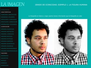 LA IMAGEN
La fotografía en blanco y negro aporta menos información que la fotografía en color
GRADO DE ICONICIDAD. EJEMPLO 1. LA FIGURA HUMANA
C O N C E P T O
CARACTERÍSTICAS
ICONICIDAD Y ABSTRACCIÓN
MONOSEMIA Y POLISEMIA
SIMPLICIDAD Y COMPLEJIDAD
DENOTACIÓN Y CONNOTACIÓN
ORIGINALIDAD Y REDUNDANCIA
CLASIFICACIÓN
IMÁGENES FIGURATIVAS
IMÁGENES ABSTRACTAS
IMÁGENES SIMBÓLICAS
IMÁGENES MENTALES
IMÁGENES ESTÁTICAS
IMÁGENES DINÁMICAS
IMÁGENES GEOMÉTRICAS
IMÁGENES ORGÁNICAS
IMÁGENES BIDIMENSIONALES
IMÁGENES TRIDIMENSIONALES
FUNCIONES
INFORMATIVA
DESCRIPTIVA
ESTETICA
EXPRESIVA
EXHORTATIVA
 