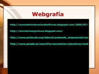 Webgrafía
http://wwwadministraciondeoficinas.blogspot.com/2006/07/imagen-p

http://secretariasejcutivas.blogspot.com/

http://www.protocolo.org/laboral/protocolo_empresarial/comportamie

http://www.google.es/search?q=secretarias+ejecutivas+modernas&hl




          03/24/12
 
