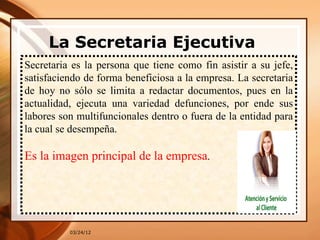 La Secretaria Ejecutiva
  
Secretaria es la persona que tiene como fin asistir a su jefe,
satisfaciendo de forma beneficiosa a la empresa. La secretaria
de hoy no sólo se limita a redactar documentos, pues en la
actualidad, ejecuta una variedad defunciones, por ende sus
labores son multifuncionales dentro o fuera de la entidad para
la cual se desempeña.

Es la imagen principal de la empresa.




          03/24/12
 