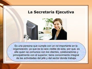 La Secretaria Ejecutiva




 Es una persona que cumple con un rol importante en la
organización, ya que es la cara visible de esta, por que, es
 ella quien se comunica con los clientes, colaboradores y
principalmente con el superior; tiene conocimiento integral
   de las actividades del jefe y del sector donde trabaja.
 