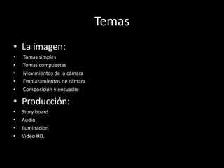 Temas
• La imagen:
• Tomas simples
• Tomas compuestas
• Movimientos de la cámara
• Emplazamientos de cámara
• Composición y encuadre
• Producción:
• Story board
• Audio
• Iluminacion
• Video HD.
 
