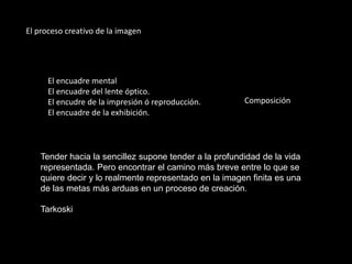 El proceso creativo de la imagen
El encuadre mental
El encuadre del lente óptico.
El encudre de la impresión ó reproducción.
El encuadre de la exhibición.
Tender hacia la sencillez supone tender a la profundidad de la vida
representada. Pero encontrar el camino más breve entre lo que se
quiere decir y lo realmente representado en la imagen finita es una
de las metas más arduas en un proceso de creación.
Tarkoski
Composición
 