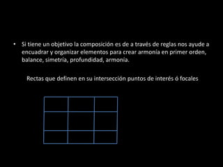 • Si tiene un objetivo la composición es de a través de reglas nos ayude a
encuadrar y organizar elementos para crear armonía en primer orden,
balance, simetría, profundidad, armonía.
Rectas que definen en su intersección puntos de interés ó focales
 
