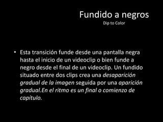 Fundido a negros
Dip to Color
• Esta transición funde desde una pantalla negra
hasta el inicio de un videoclip o bien funde a
negro desde el final de un videoclip. Un fundido
situado entre dos clips crea una desaparición
gradual de la imagen seguida por una aparición
gradual.En el ritmo es un final o comienzo de
capítulo.
 