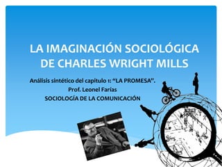 LA IMAGINACIÓN SOCIOLÓGICA
DE CHARLES WRIGHT MILLS
Análisis sintético del capitulo 1: “LA PROMESA”.
Prof. Leonel Farías
SOCIOLOGÍA DE LA COMUNICACIÓN
 