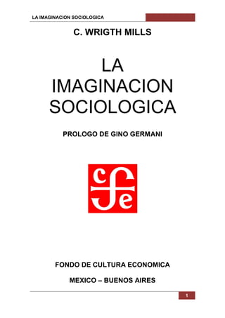 LA IMAGINACION SOCIOLOGICA 
1 
C. WRIGTH MILLS 
LA 
IMAGINACION SOCIOLOGICA 
PROLOGO DE GINO GERMANI 
FONDO DE CULTURA ECONOMICA 
MEXICO – BUENOS AIRES 
 
