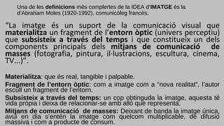 Una de les definicions més complertes de la IDEA d’IMATGE és la
d’Abraham Moles (1920-1992), comunicòleg francès.
“La imatge és un suport de la comunicació visual que
materialitza un fragment de l’entorn òptic (univers perceptiu)
que subsisteix a través del temps i que constitueix un dels
components principals dels mitjans de comunicació de
masses (fotografia, pintura, il·lustracions, escultura, cinema,
TV...)”.
Materialitza: que és real, tangible i palpable.
Fragment de l’entorn òptic: com a imatge com a “nova realitat”, l’autor
escull un fragment de l’entorn.
Subsisteix a través del temps: un cop obtinguda la imatge, aquesta té
vida pròpia i deixa de relacionar-se amb allò que representa.
Mitjans de comunicació de masses: Deixant de banda la imatge única,
avui en dia s’entén la imatge com quelcom multiplicable, de difusió
massiva i com a producte de consum.
 