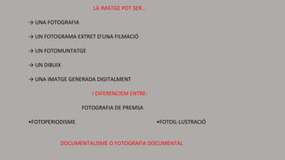 LA IMATGE POT SER...
→ UNA FOTOGRAFIA
→ UN FOTOGRAMA EXTRET D'UNA FILMACIÓ
→ UN FOTOMUNTATGE
→ UN DIBUIX
→ UNA IMATGE GENERADA DIGITALMENT
I DIFERENCIEM ENTRE:
FOTOGRAFIA DE PREMSA
•FOTOPERIODISME •FOTOIL·LUSTRACIÓ
DOCUMENTALISME O FOTOGRAFIA DOCUMENTAL
 
