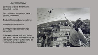 •FOTOPERIODISME
es vincula a valors d'informació,
actualitat i notícia
Fets rellevants perspectiva social,
política, económica.
Tradició histórica(Documentalisme)
Immediatesa informativa
Elemnt principal del reportatge
periodístic
El fotoperiodisme està molt influït
pels estils i per les maneres de fer de
l'altre gran camp de la fotografia de
realitat: el documentalisme.
 