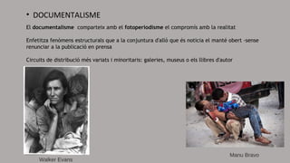 • DOCUMENTALISME
El documentalisme comparteix amb el fotoperiodisme el compromís amb la realitat
Enfetitza fenòmens estructurals que a la conjuntura d'allò que és noticia el manté obert -sense
renunciar a la publicació en prensa
Circuits de distribució més variats i minoritaris: galeries, museus o els llibres d'autor
 Walker Evans
Manu Bravo
 