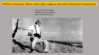 Definim manipular: Obrar sobre algú o alguna cosa amb intencions fraudulentes
• Discurs etic de la imatge.
• Manipular=sentit pejuratiu
• Obrar en benefici propi
 