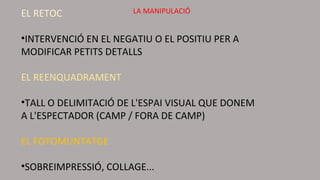 EL RETOC
•INTERVENCIÓ EN EL NEGATIU O EL POSITIU PER A
MODIFICAR PETITS DETALLS
EL REENQUADRAMENT
•TALL O DELIMITACIÓ DE L'ESPAI VISUAL QUE DONEM
A L'ESPECTADOR (CAMP / FORA DE CAMP)
EL FOTOMUNTATGE
•SOBREIMPRESSIÓ, COLLAGE...
LA MANIPULACIÓ
 
