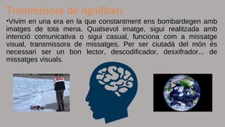 Transmissora de significats
•Vivim en una era en la que constantment ens bombardegen amb
imatges de tota mena. Qualsevol imatge, sigui realitzada amb
intenció comunicativa o sigui casual, funciona com a missatge
visual, transmissora de missatges. Per ser ciutadà del món és
necessari ser un bon lector, descodificador, desxifrador... de
missatges visuals.
 