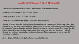 IMATGES I TRACTAMENT DE LA INFORMACIÓ
“La diferencia entre razonar un hecho o emocionarse ante él salta a la vista:
•La razón nos convence; la emoción nos impulsa.
•La razón analiza; la emoción hace militantes.
•La razón nos distancia; la emoción nos implica personalmente.
Cuando leí en un periódico el revuelo que el reportaje sobre los orfanatos chinos provocó en Gran
Bretaña, antes que aquí, no me afectó lo más mínimo. La crónica explicaba con detalle la situación
de las pequeñas abandonadas por culpa de su género, pero no me conmovió. Tras haber visto las
imágenes siento una profunda pena por esas niñas, aborrezco a los que las ataron y odio el
sistema que presionó a sus padres hasta abandonarlas. Otros espectadores fueron más allá y
decidieron adoptarlas.”
Xavier Obach. El tratamiento de la información y otras fábulas.
 
