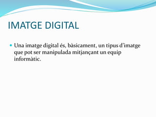 IMATGE DIGITAL 
 Una imatge digital és, bàsicament, un tipus d’imatge 
que pot ser manipulada mitjançant un equip 
informàtic. 
 