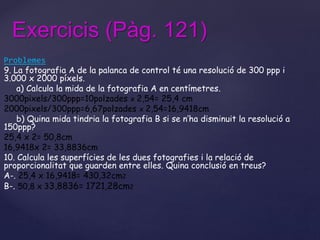 Exercicis (Pàg. 121) 
Problemes 
9. La fotografia A de la palanca de control té una resolució de 300 ppp i 
3.000 x 2000 píxels. 
a) Calcula la mida de la fotografia A en centímetres. 
3000pixels/300ppp=10polzades x 2,54= 25,4 cm 
2000pixels/300ppp=6,67polzades x 2,54=16,9418cm 
b) Quina mida tindria la fotografia B si se n’ha disminuit la resolució a 
150ppp? 
25,4 x 2= 50,8cm 
16,9418x 2= 33,8836cm 
10. Calcula les superfícies de les dues fotografies i la relació de 
proporcionalitat que guarden entre elles. Quina conclusió en treus? 
A-. 25,4 x 16,9418= 430,32cm2 
B-. 50,8 x 33,8836= 1721,28cm2 
