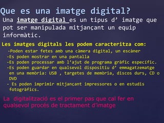 Que es una imatge digital? 
Una imatge digital es un tipus d’ imatge que 
pot ser manipulada mitjançant un equip 
informàtic. 
Les imatges digitals les podem caracteritza com: 
-Poden estar fetes amb una càmera digital, un escàner 
-Es poden mostrar en una pantalla 
-Es poden processar amb l’ajut de programa gràfic específic. 
-Es poden guardar en qualsevol dispositiu d’ emmagatzematge 
en una memòria: USB , targetes de memòria, discos durs, CD o 
DVD 
- Es poden imprimir mitjançant impressores o en estudis 
fotogràfics. 
La digitalització es el primer pas que cal fer en 
qualsevol procés de tractament d’imatge 
 