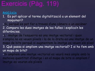 Exercicis (Pàg. 119) 
Anàlisis 
1. Es pot aplicar el terme digitalització a un element del 
maquinari? 
-Si, perquè es pot fer a traves d’una càmera o un escàner 
2. Compara les dues imatges de les fulles i explica’n les 
diferències. 
-L' imatge de l’esquerra es una imatge vectorial i quan 
s’amplia no es veuen píxels i la de la dreta es una imatge de un 
mapa de bits perquè si augmentem la imatge es veuen els píxel 
3. Què passa si ampliem una imatge vectorial? I si ho fem amb 
un mapa de bits? 
-Si ampliem una imatge vectorial es veurà mes ample amb la 
mateixa quantitat d’imatge i en el mapa de bits si ampliem l’ 
imatge es veuran els píxels 
 