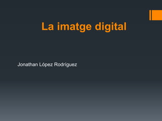 La imatge digital 
Jonathan López Rodríguez 
 