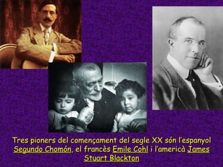Tres pioners del començament del segle XX són l’espanyol  Segundo Chomón , el francès  Emile Cohl  i l’americà  James Stua...