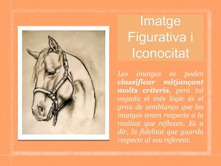Imatge
Figurativa i
Iconocitat
Les imatges es poden
classificar mitjançant
molts criteris, però tal
vegada el més lògic és el
grau de semblança que les
imatges tenen respecte a la
realitat que reflexen. Es a
dir, la fidelitat que guarda
respecte al seu referent.
 