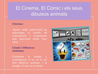 El Cinema, El Cómic i els seus
dibuixos animats
Cinema:
Aquest mitjà audiovisual ha
esdevingut el vehicle de
comunicació i d’espectacle
més important desde l’any
1895.
Cómic i Dibuixos
Animats:
Combinen la imatge i,
normalment, el so, en el cas
dels dibuixos animats, i la
imatge i el text, en el cómic.
 