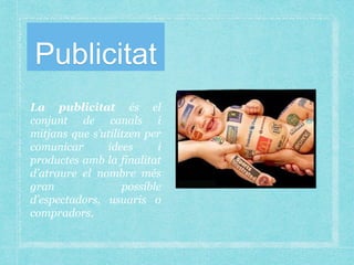 Publicitat
La publicitat és el
conjunt de canals i
mitjans que s’utilitzen per
comunicar idees i
productes amb la finalitat
d’atraure el nombre més
gran possible
d’espectadors, usuaris o
compradors.
 