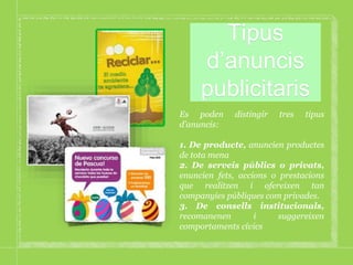 Tipus
d’anuncis
publicitaris
Es poden distingir tres tipus
d’anuncis:
1. De producte, anuncien productes
de tota mena
2. De serveis públics o privats,
enuncien fets, accions o prestacions
que realitzen i ofereixen tan
companyies públiques com privades.
3. De consells institucionals,
recomanenen i suggereixen
comportaments cívics
 