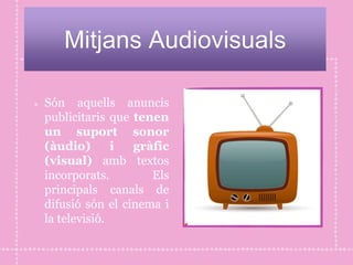 Mitjans Audiovisuals
Són aquells anuncis
publicitaris que tenen
un suport sonor
(àudio) i gràfic
(visual) amb textos
incorporats. Els
principals canals de
difusió són el cinema i
la televisió.
 